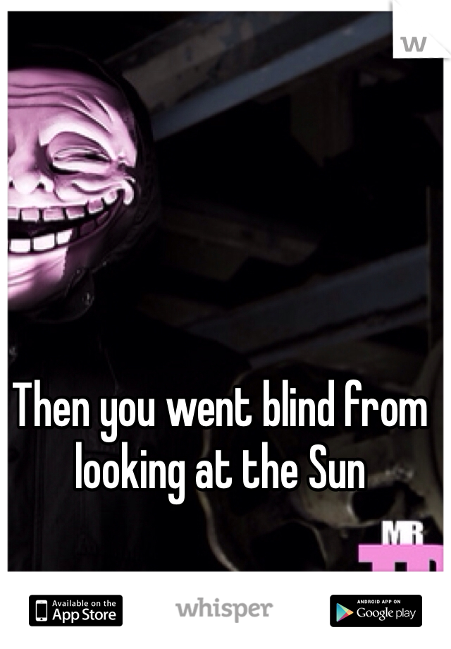 Then you went blind from looking at the Sun