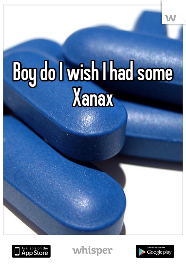 Boy do I wish I had some Xanax 
