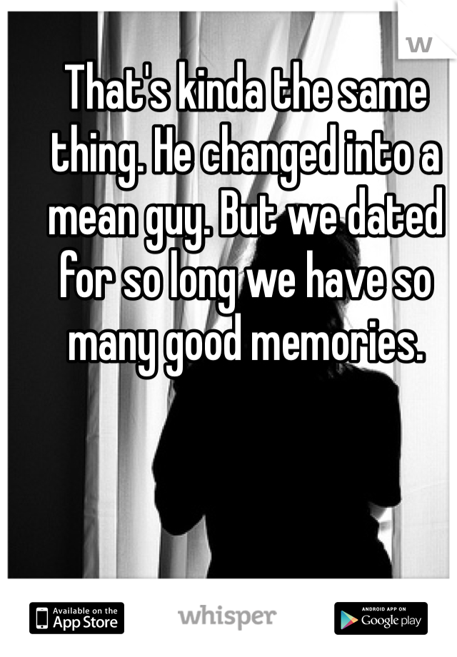 That's kinda the same thing. He changed into a mean guy. But we dated for so long we have so many good memories. 