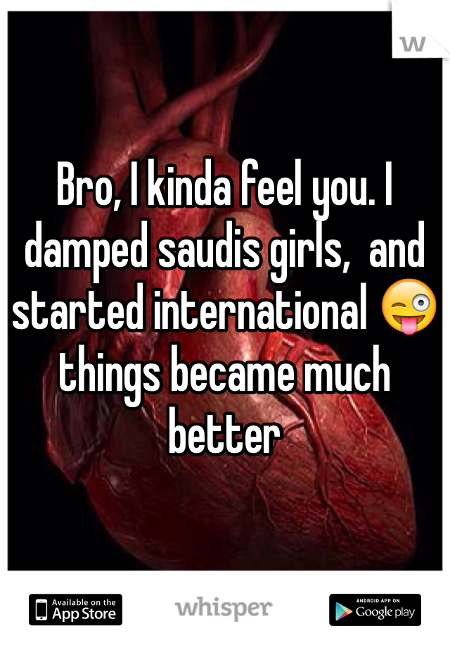 Bro, I kinda feel you. I damped saudis girls,  and started international 😜 things became much better 