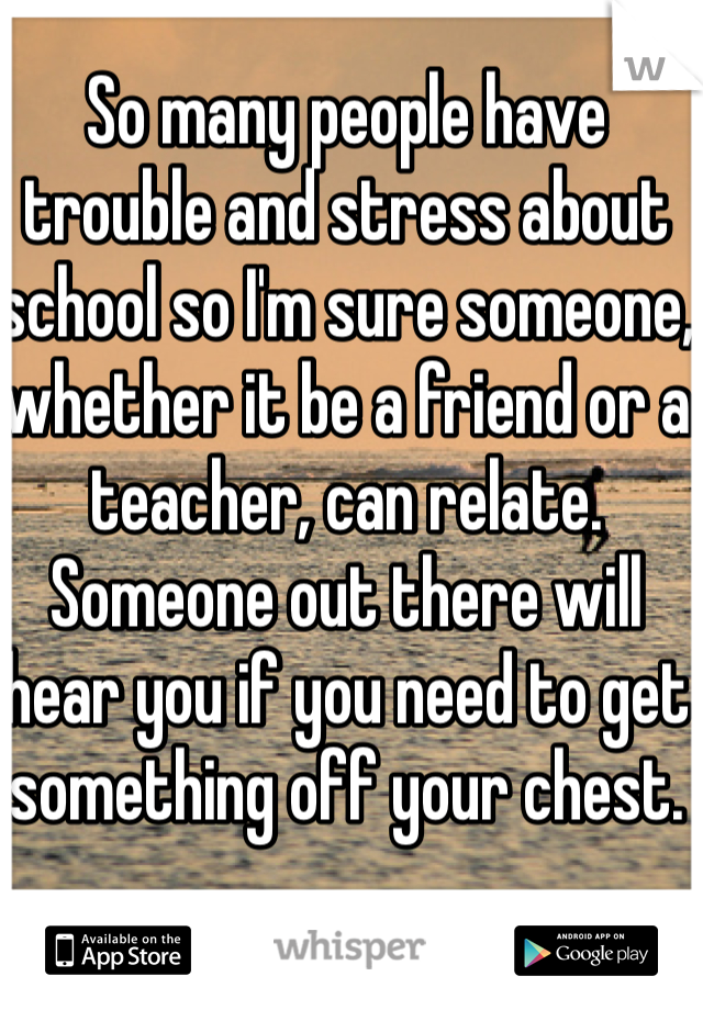 So many people have trouble and stress about school so I'm sure someone, whether it be a friend or a teacher, can relate. Someone out there will hear you if you need to get something off your chest. 