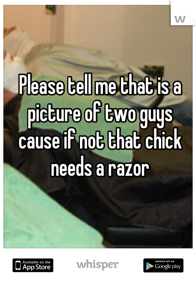 Please tell me that is a picture of two guys cause if not that chick needs a razor