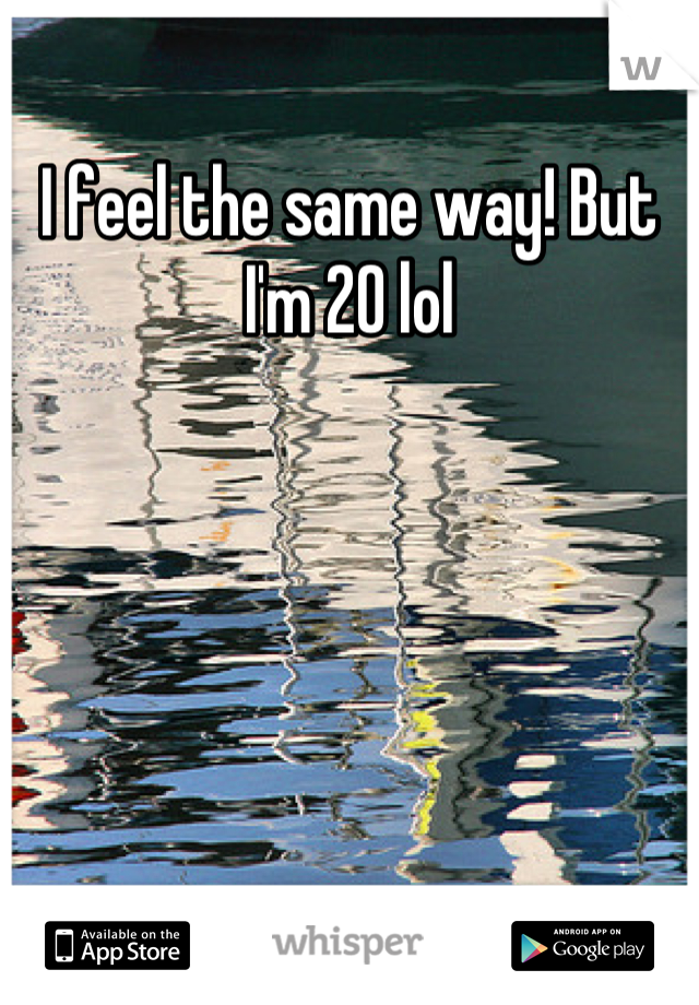 I feel the same way! But I'm 20 lol
