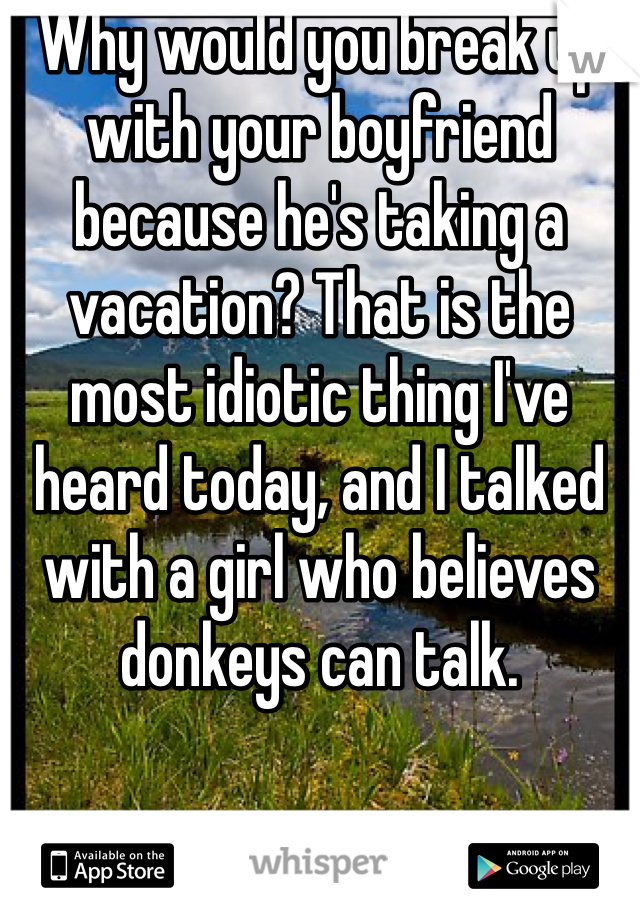 Why would you break up with your boyfriend because he's taking a vacation? That is the most idiotic thing I've heard today, and I talked with a girl who believes donkeys can talk. 