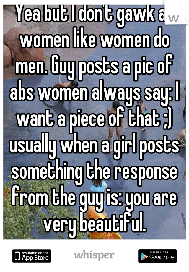 Yea but I don't gawk at women like women do men. Guy posts a pic of abs women always say: I want a piece of that ;) usually when a girl posts something the response from the guy is: you are very beautiful.