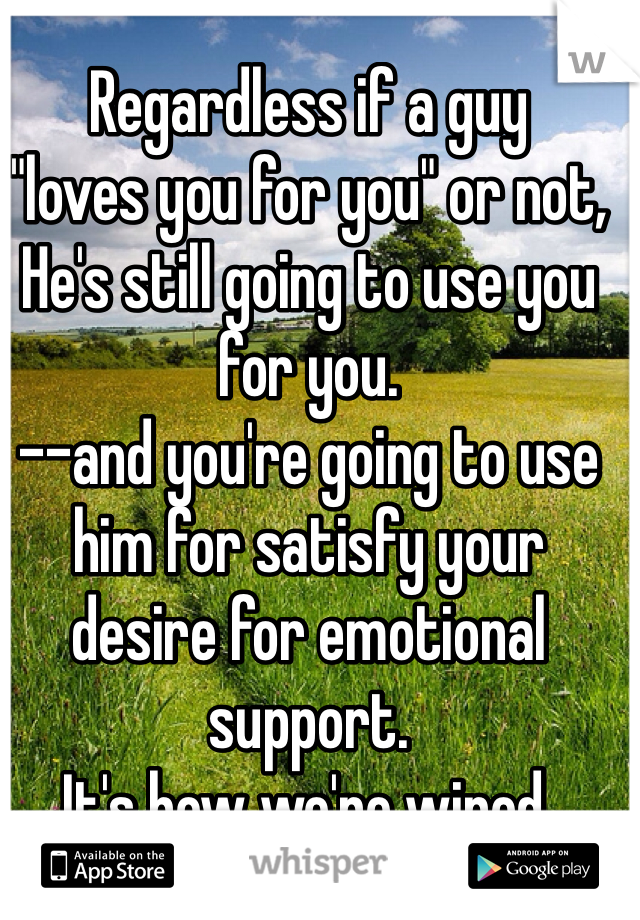 Regardless if a guy 
"loves you for you" or not,
He's still going to use you for you. 
--and you're going to use him for satisfy your desire for emotional support. 
It's how we're wired. 