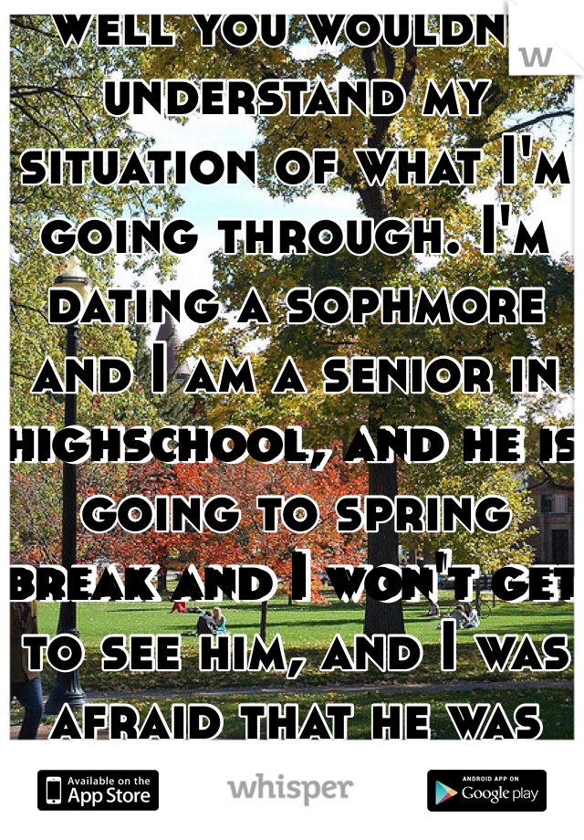 Well you wouldn't understand my situation of what I'm going through. I'm dating a sophmore and I am a senior in highschool, and he is going to spring break and I won't get to see him, and I was afraid that he was going to cheat on me while he is there. That why I was wondering of what to do. 