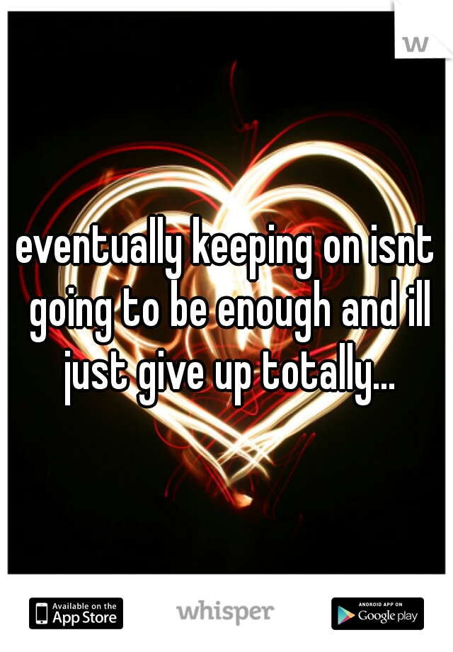 eventually keeping on isnt going to be enough and ill just give up totally...