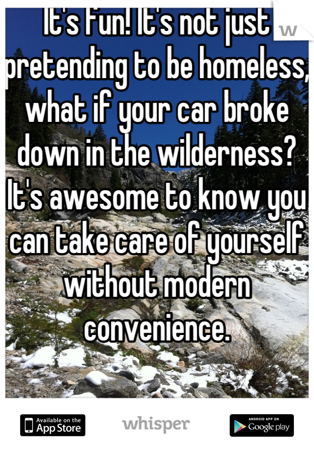 It's fun! It's not just pretending to be homeless, what if your car broke down in the wilderness? It's awesome to know you can take care of yourself without modern convenience.