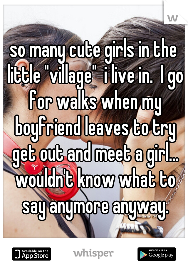 so many cute girls in the little "village"  i live in.  I go for walks when my boyfriend leaves to try get out and meet a girl... wouldn't know what to say anymore anyway.