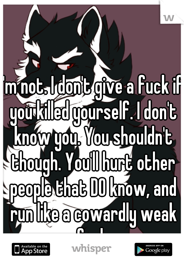 I'm not. I don't give a fuck if you killed yourself. I don't know you. You shouldn't though. You'll hurt other people that DO know, and run like a cowardly weak fool. 