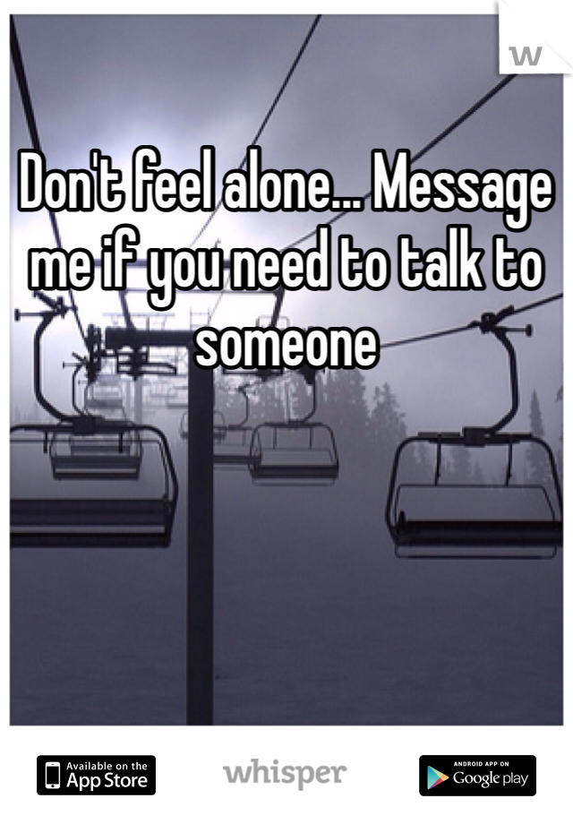 Don't feel alone... Message me if you need to talk to someone