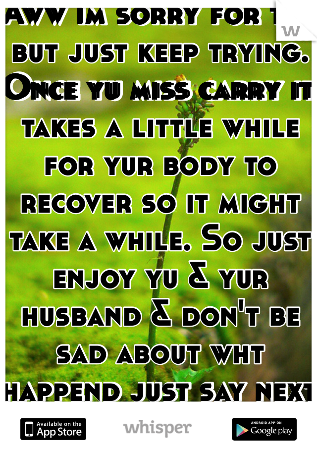 Aww im sorry for tht but just keep trying. Once yu miss carry it takes a little while for yur body to recover so it might take a while. So just enjoy yu & yur husband & don't be sad about wht happend just say next time it will happed 
& don't worry yu will get preg a lot faster 