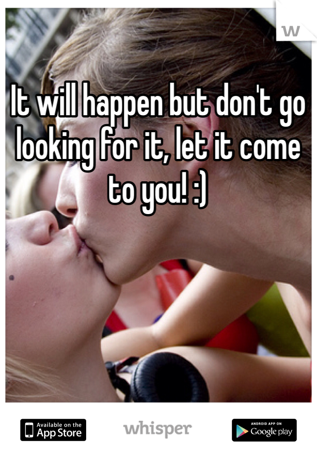 It will happen but don't go looking for it, let it come to you! :) 