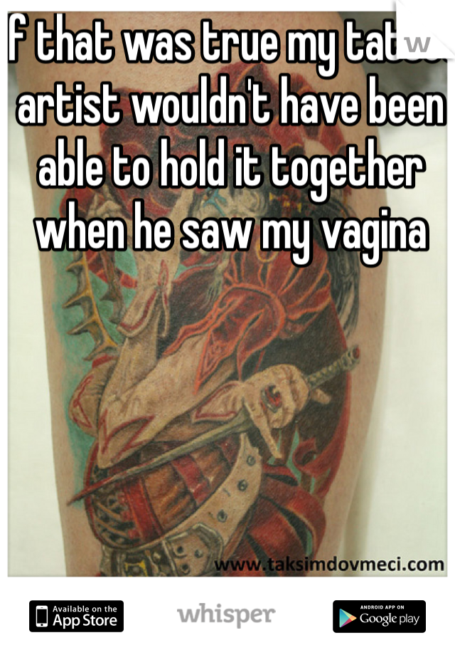 If that was true my tattoo artist wouldn't have been able to hold it together when he saw my vagina 