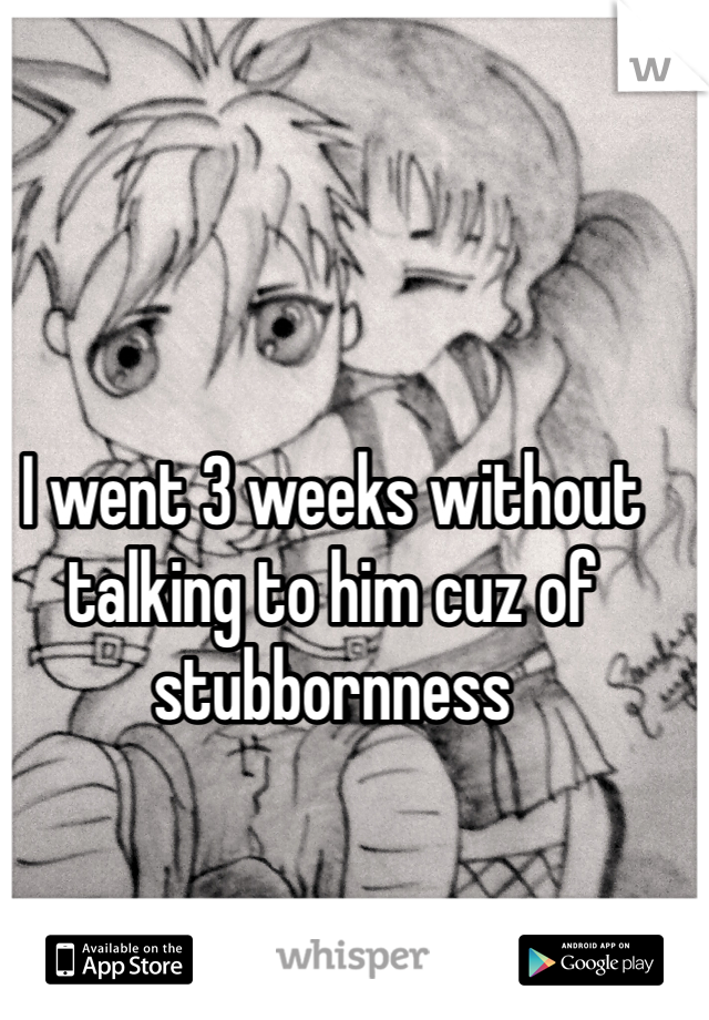 I went 3 weeks without talking to him cuz of stubbornness 