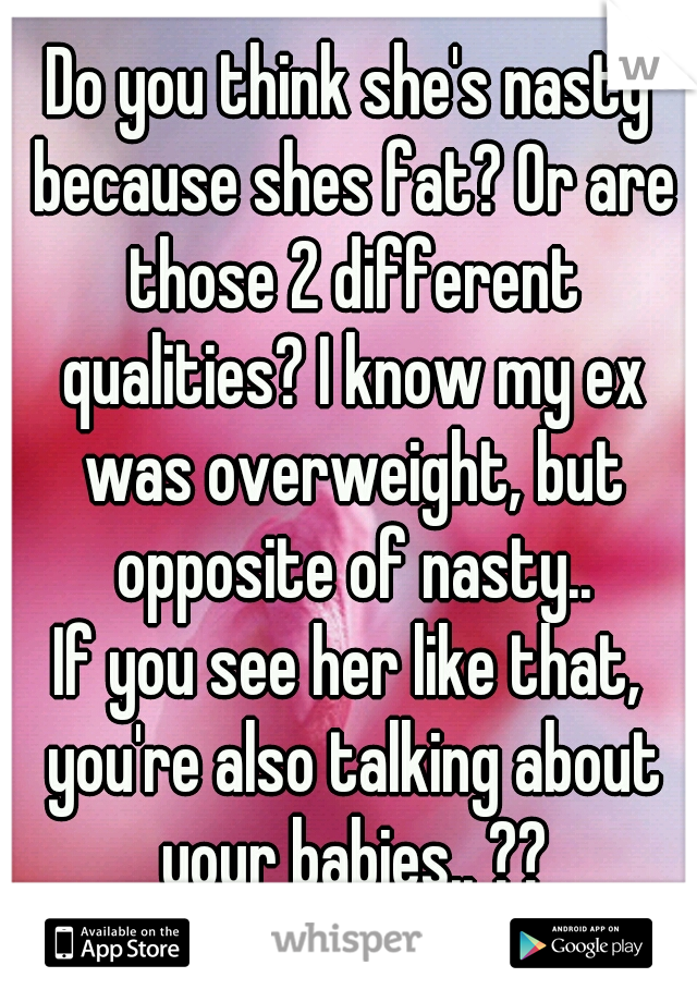 Do you think she's nasty because shes fat? Or are those 2 different qualities? I know my ex was overweight, but opposite of nasty..
If you see her like that, you're also talking about your babies.. ??