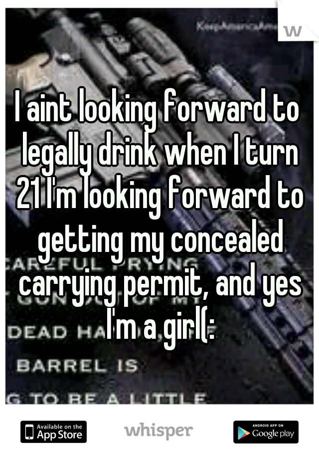 I aint looking forward to legally drink when I turn 21 I'm looking forward to getting my concealed carrying permit, and yes I'm a girl(: