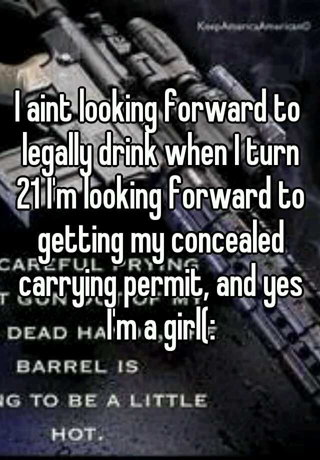 I aint looking forward to legally drink when I turn 21 I'm looking forward to getting my concealed carrying permit, and yes I'm a girl(: