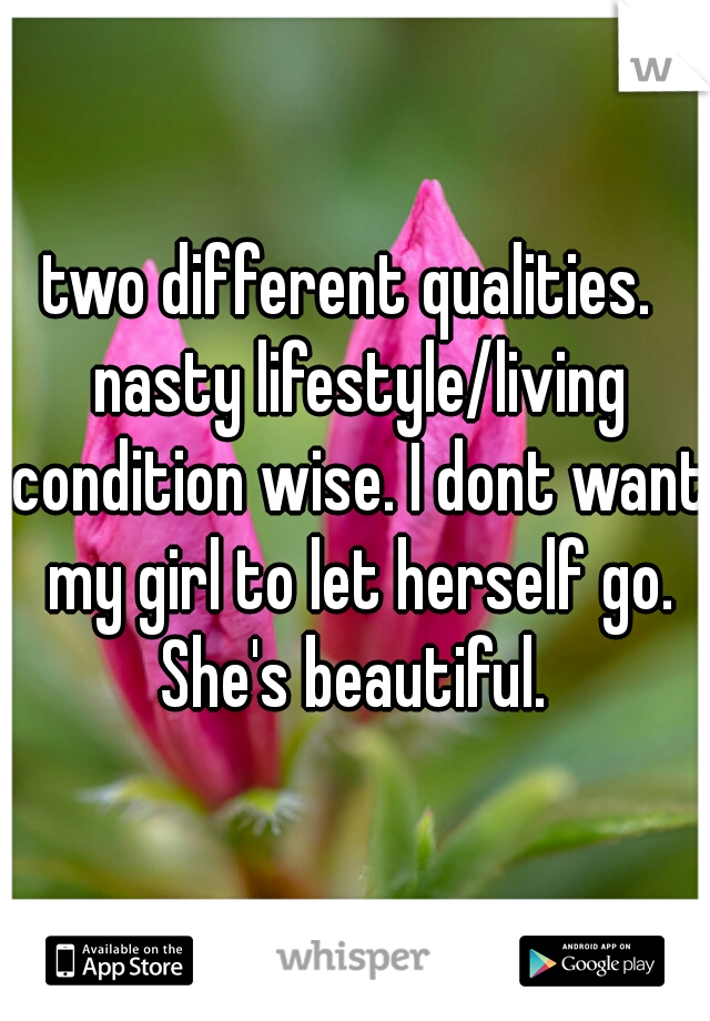 two different qualities.  nasty lifestyle/living condition wise. I dont want my girl to let herself go. She's beautiful. 