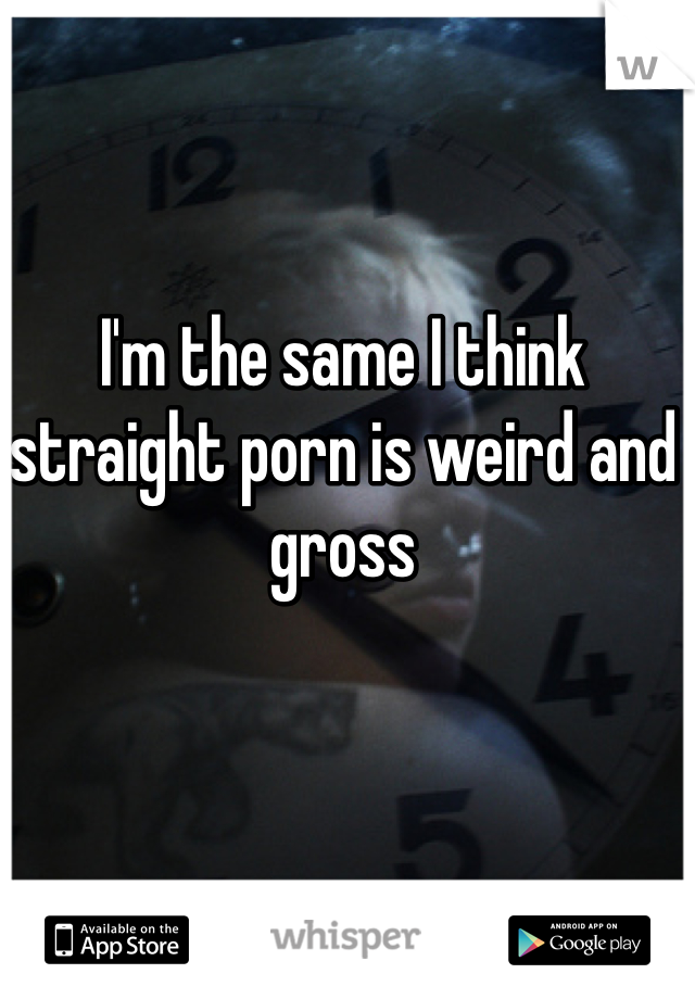 I'm the same I think straight porn is weird and gross
