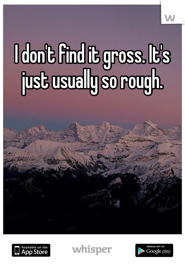 I don't find it gross. It's just usually so rough. 