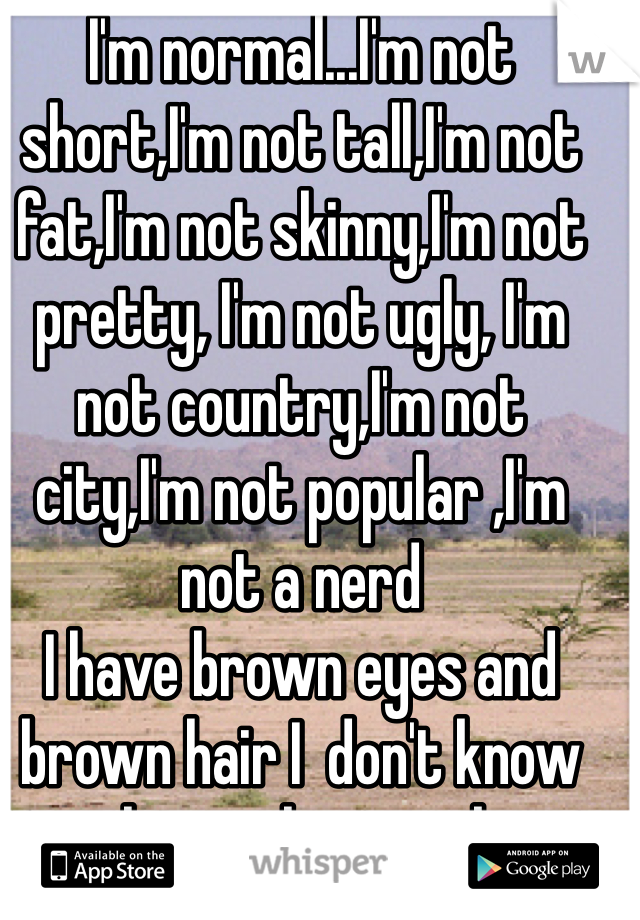 I'm normal...I'm not short,I'm not tall,I'm not fat,I'm not skinny,I'm not pretty, I'm not ugly, I'm not country,I'm not city,I'm not popular ,I'm not a nerd 
I have brown eyes and brown hair I  don't know why you have to be something special for people to care I see shout outs to skinny girls , fat girls ,country girls , city girls but what about the normal girls (and guys) I know most people won't read all of this but it was really just for me to vent 