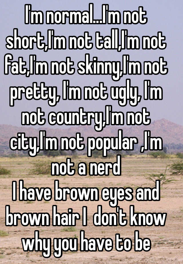 I'm normal...I'm not short,I'm not tall,I'm not fat,I'm not skinny,I'm not pretty, I'm not ugly, I'm not country,I'm not city,I'm not popular ,I'm not a nerd 
I have brown eyes and brown hair I  don't know why you have to be something special for people to care I see shout outs to skinny girls , fat girls ,country girls , city girls but what about the normal girls (and guys) I know most people won't read all of this but it was really just for me to vent 