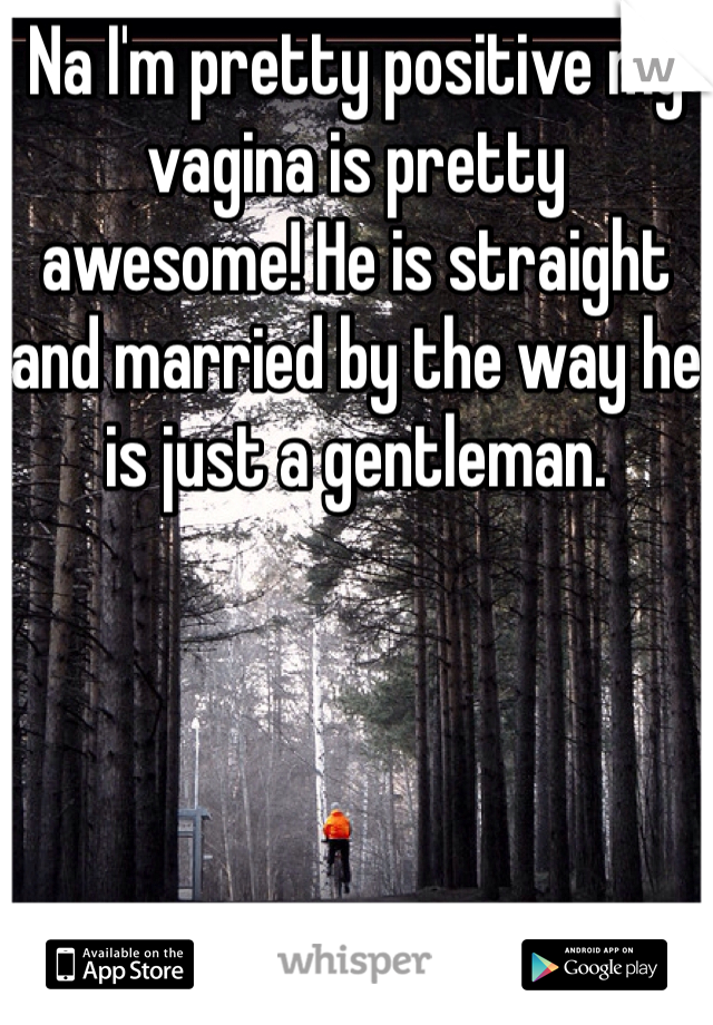 Na I'm pretty positive my vagina is pretty awesome! He is straight and married by the way he is just a gentleman.