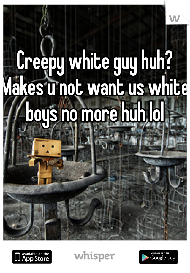 Creepy white guy huh? Makes u not want us white boys no more huh lol