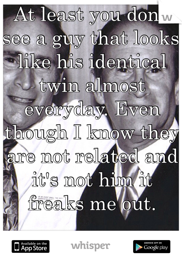 At least you don't see a guy that looks like his identical twin almost everyday. Even though I know they are not related and it's not him it freaks me out. 