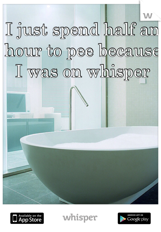 I just spend half an hour to pee because I was on whisper