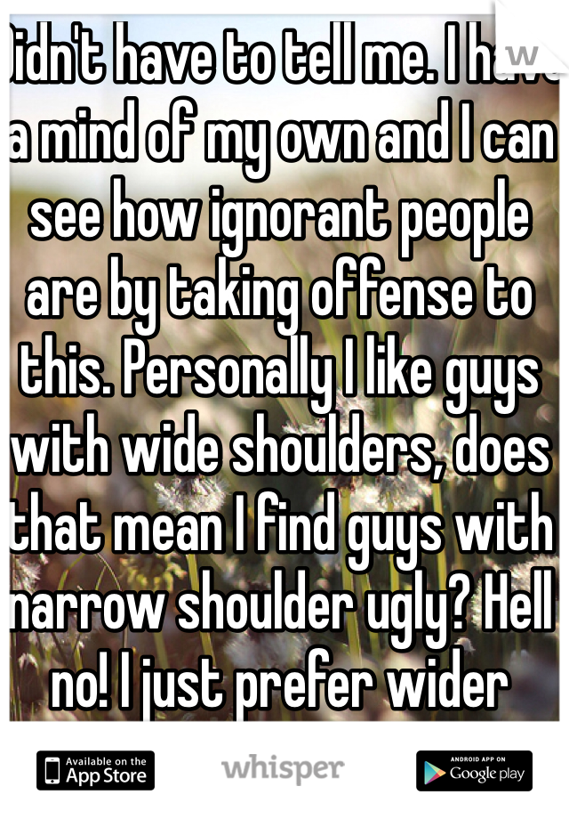 Didn't have to tell me. I have a mind of my own and I can see how ignorant people are by taking offense to this. Personally I like guys with wide shoulders, does that mean I find guys with narrow shoulder ugly? Hell no! I just prefer wider shoulders. 