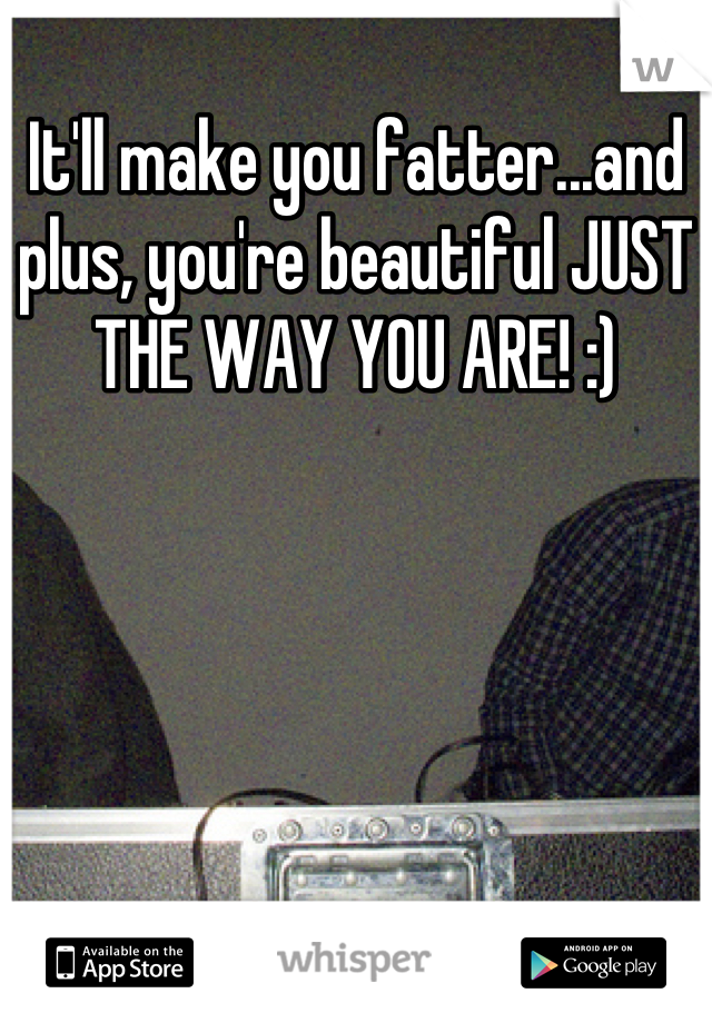 It'll make you fatter...and plus, you're beautiful JUST THE WAY YOU ARE! :)