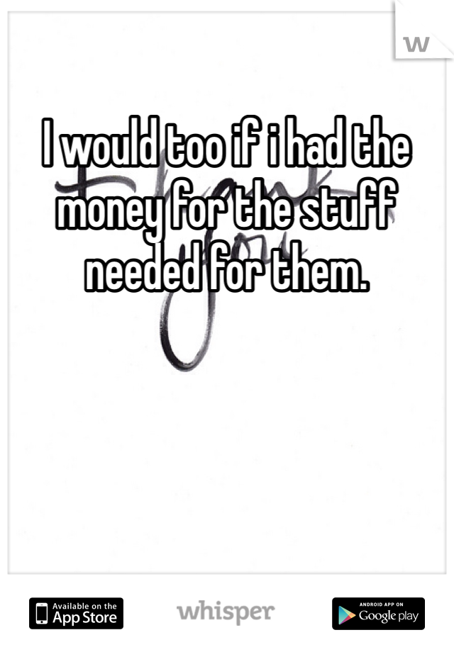 I would too if i had the money for the stuff needed for them.