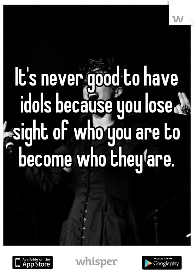 It's never good to have idols because you lose sight of who you are to become who they are.