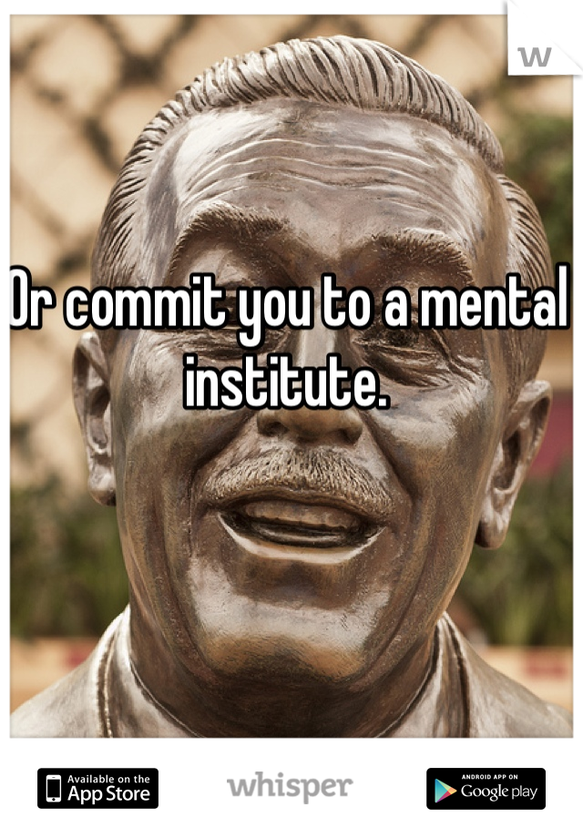 Or commit you to a mental institute. 