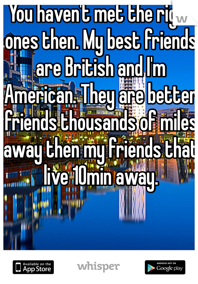 You haven't met the right ones then. My best friends are British and I'm American. They are better friends thousands of miles away then my friends that live 10min away. 