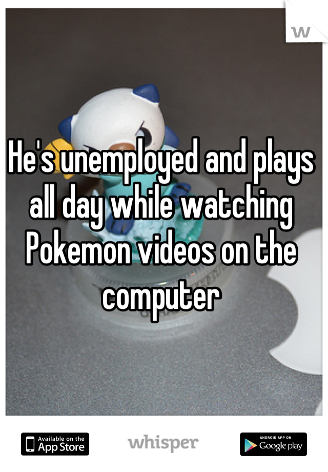 He's unemployed and plays all day while watching Pokemon videos on the computer