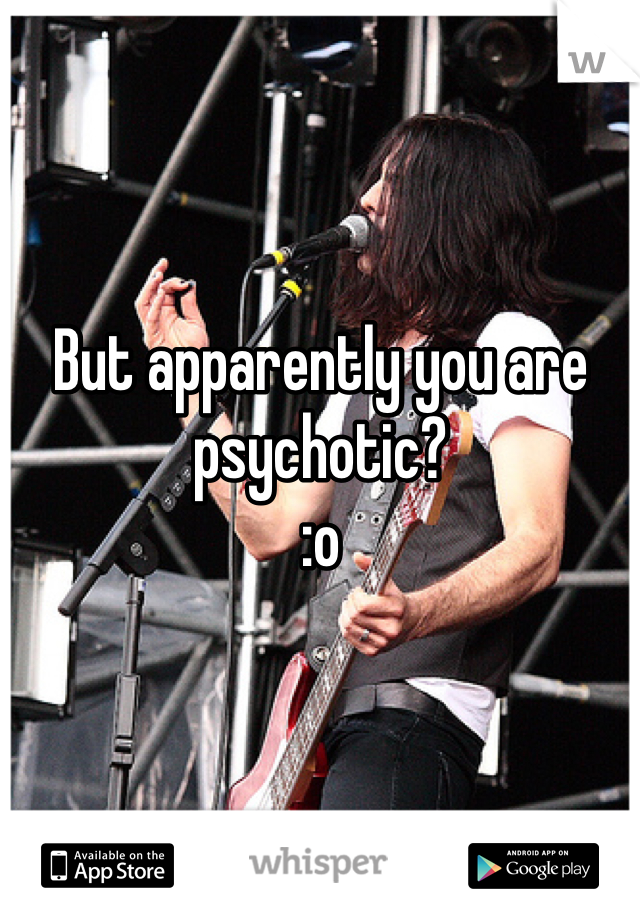 But apparently you are psychotic?
:o