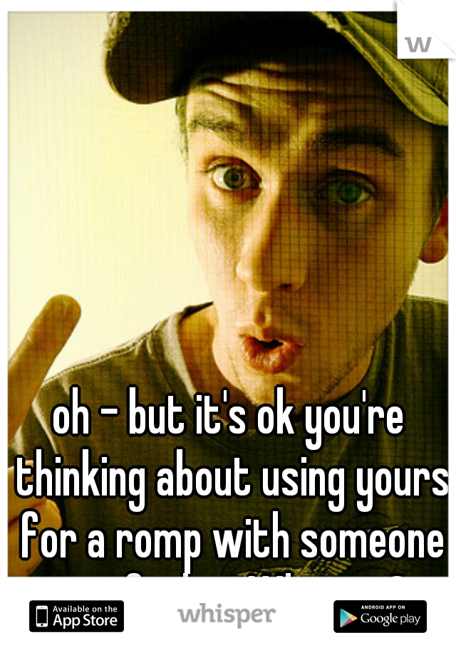 oh - but it's ok you're thinking about using yours for a romp with someone you find on Whisper?