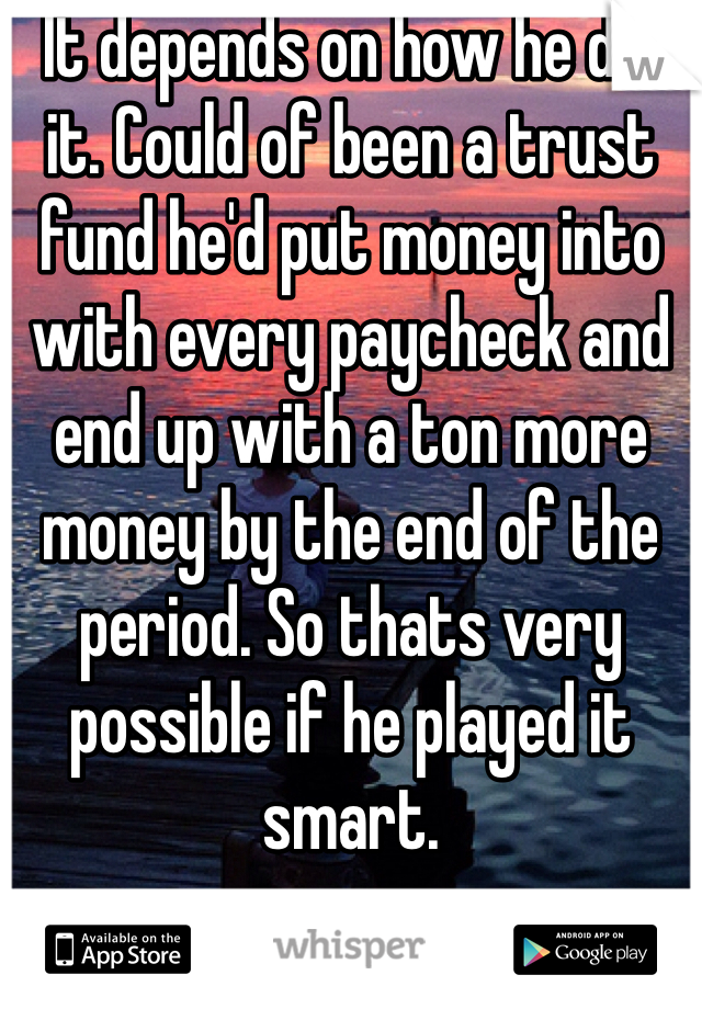 It depends on how he did it. Could of been a trust fund he'd put money into with every paycheck and end up with a ton more money by the end of the period. So thats very possible if he played it smart. 