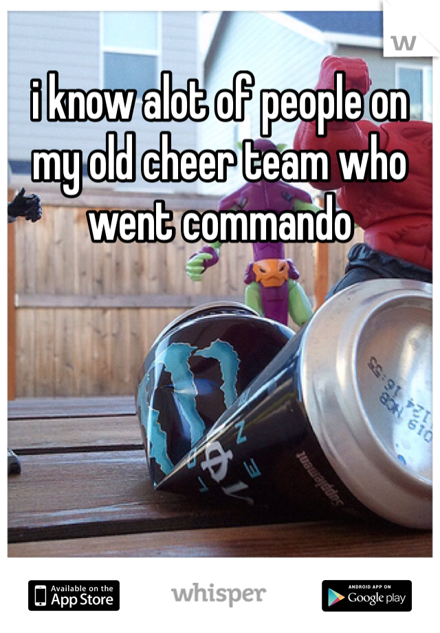 i know alot of people on my old cheer team who went commando