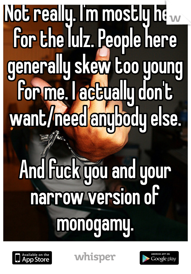 Not really. I'm mostly here for the lulz. People here generally skew too young for me. I actually don't want/need anybody else. 

And fuck you and your narrow version of monogamy. 