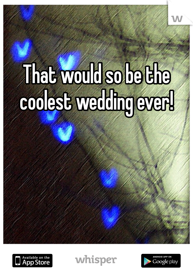 That would so be the coolest wedding ever!