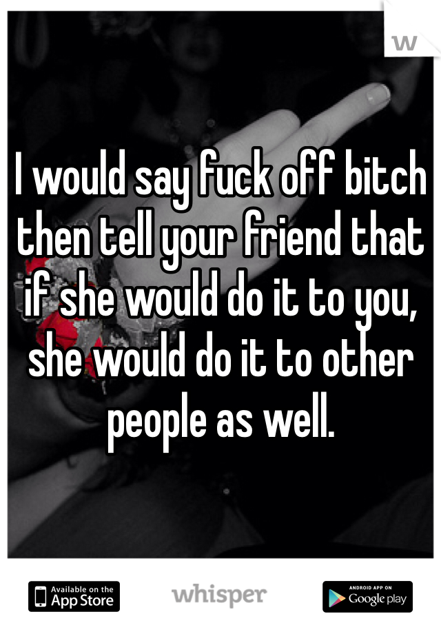 I would say fuck off bitch then tell your friend that if she would do it to you, she would do it to other people as well.
