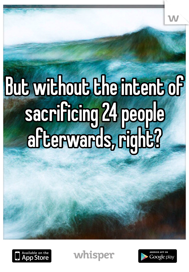 But without the intent of sacrificing 24 people afterwards, right? 