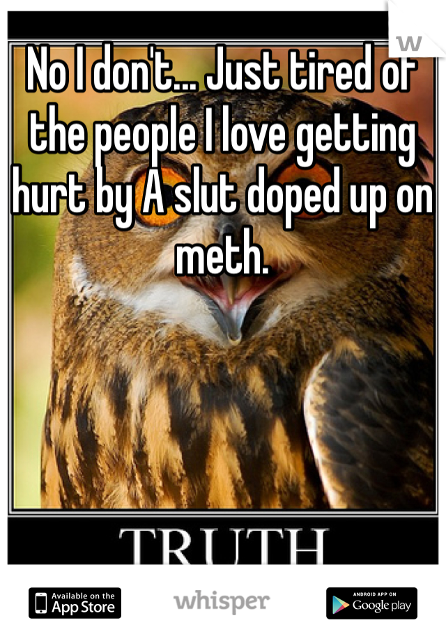 No I don't... Just tired of the people I love getting hurt by A slut doped up on meth. 
