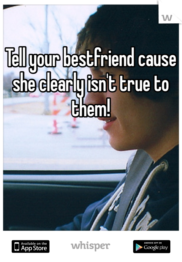 Tell your bestfriend cause she clearly isn't true to them! 