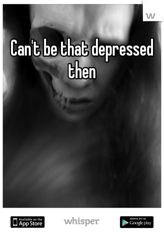 Can't be that depressed then 